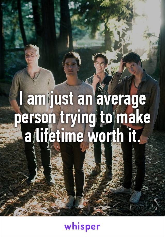 I am just an average person trying to make a lifetime worth it.