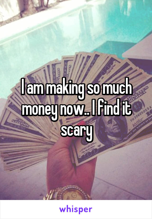 I am making so much money now.. I find it scary