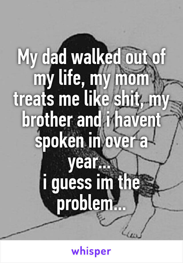 My dad walked out of my life, my mom treats me like shit, my brother and i havent spoken in over a year... 
i guess im the problem...