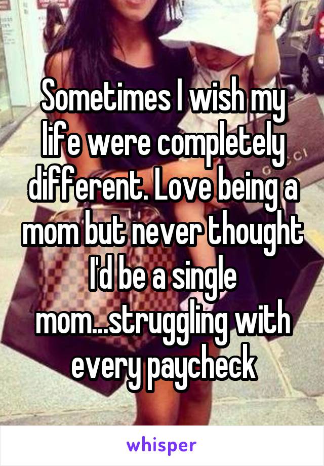 Sometimes I wish my life were completely different. Love being a mom but never thought I'd be a single mom...struggling with every paycheck