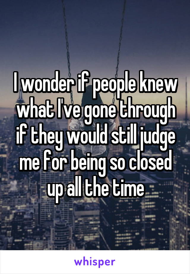 I wonder if people knew what I've gone through if they would still judge me for being so closed up all the time