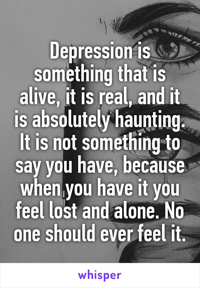 Depression is something that is alive, it is real, and it is absolutely haunting. It is not something to say you have, because when you have it you feel lost and alone. No one should ever feel it.