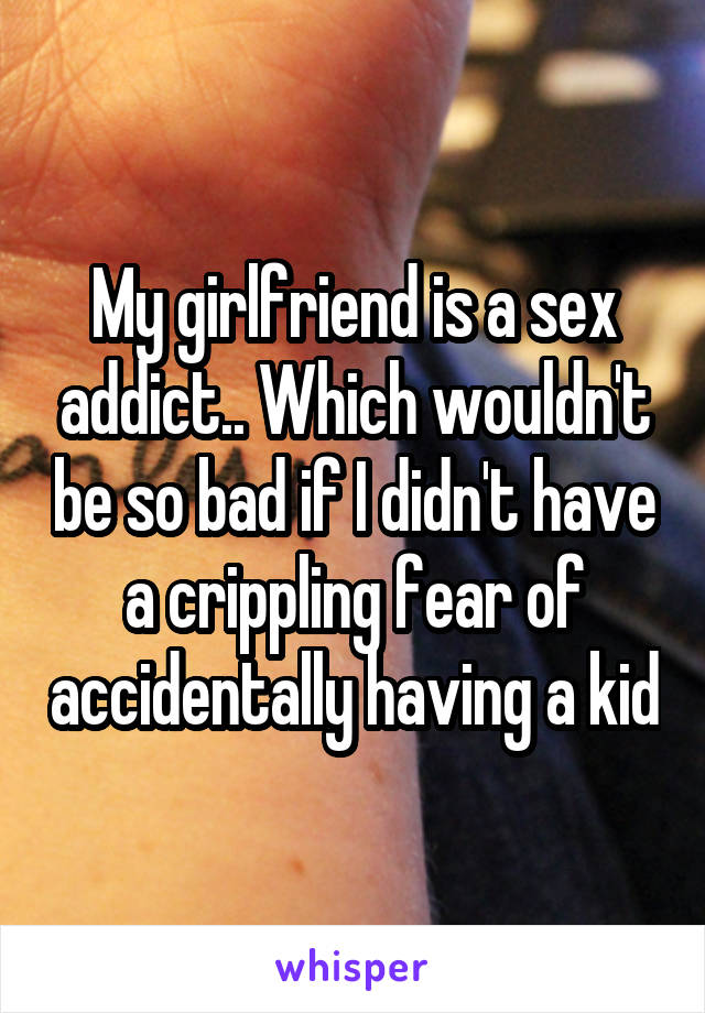 My girlfriend is a sex addict.. Which wouldn't be so bad if I didn't have a crippling fear of accidentally having a kid