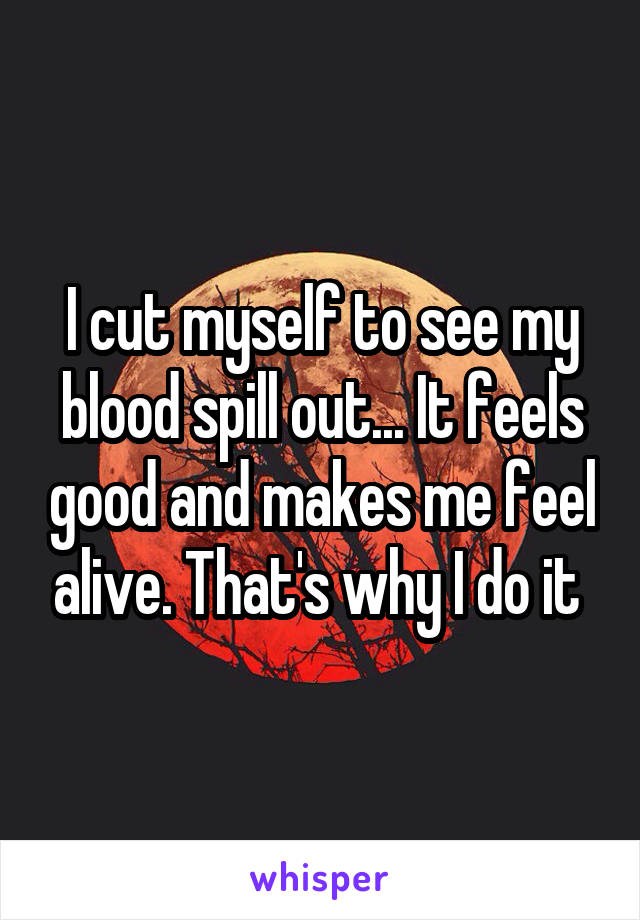 I cut myself to see my blood spill out... It feels good and makes me feel alive. That's why I do it 