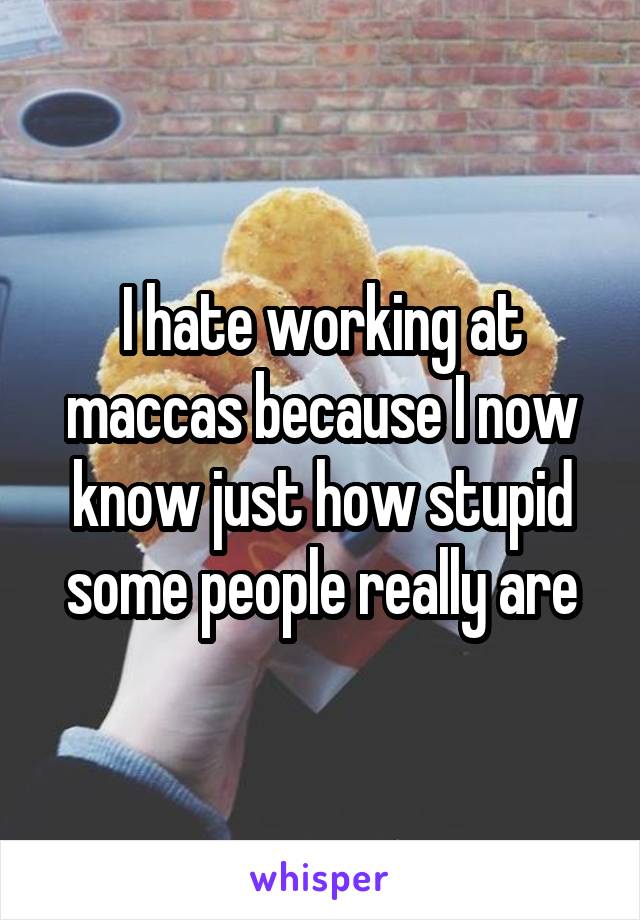 I hate working at maccas because I now know just how stupid some people really are