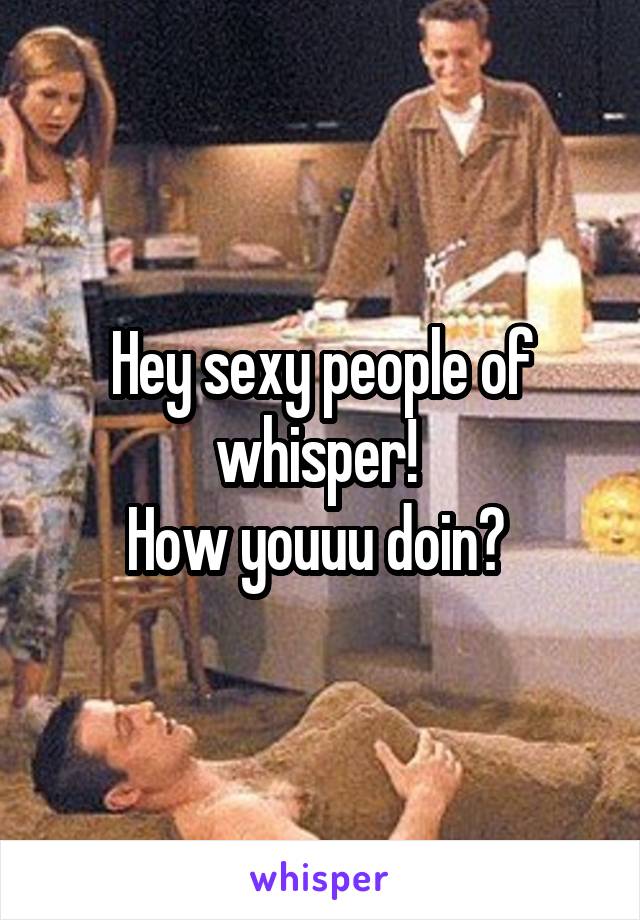 Hey sexy people of whisper! 
How youuu doin? 