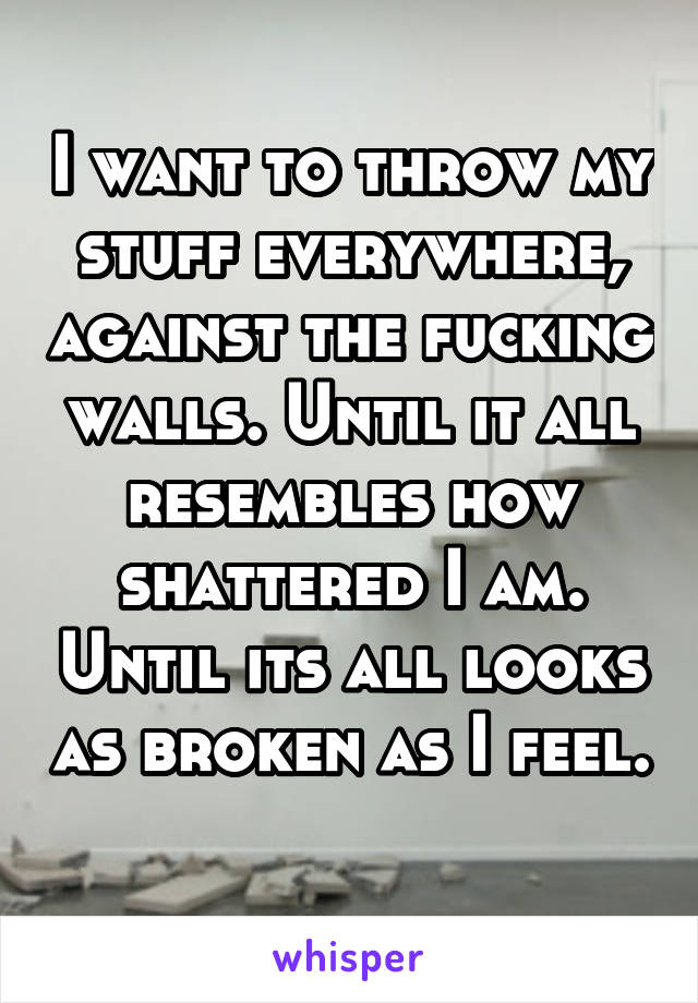 I want to throw my stuff everywhere, against the fucking walls. Until it all resembles how shattered I am. Until its all looks as broken as I feel. 