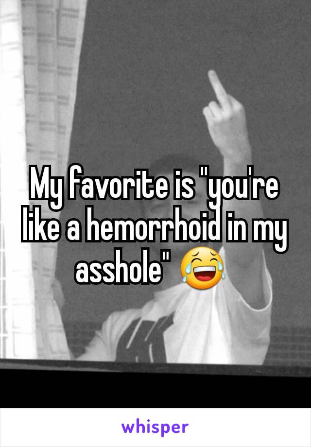 My favorite is "you're like a hemorrhoid in my asshole" 😂 