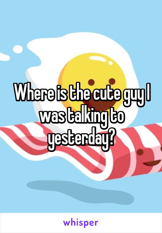 Where is the cute guy I was talking to yesterday?