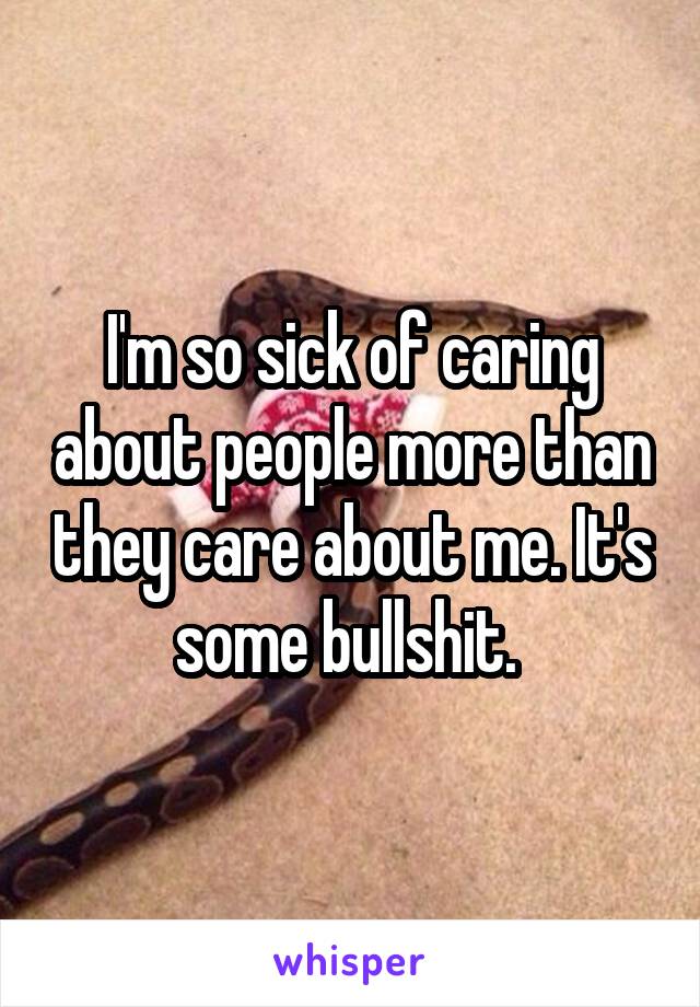 I'm so sick of caring about people more than they care about me. It's some bullshit. 