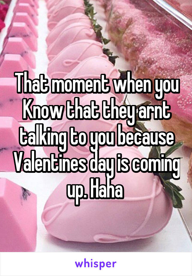 That moment when you Know that they arnt talking to you because Valentines day is coming up. Haha 