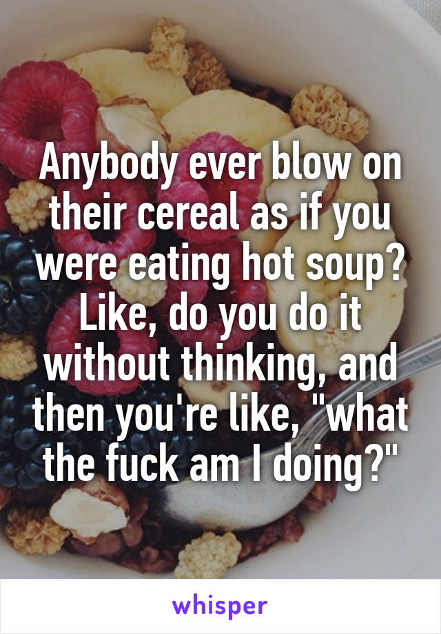 Anybody ever blow on their cereal as if you were eating hot soup?
Like, do you do it without thinking, and then you're like, "what the fuck am I doing?"