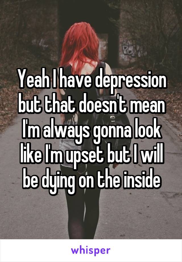 Yeah I have depression but that doesn't mean I'm always gonna look like I'm upset but I will be dying on the inside