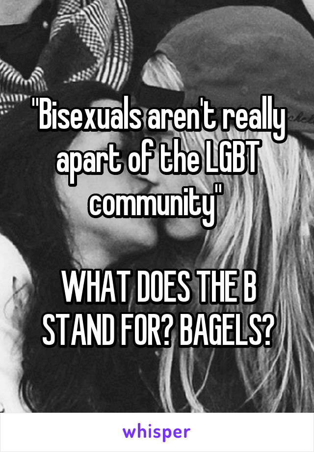 "Bisexuals aren't really apart of the LGBT community" 

WHAT DOES THE B STAND FOR? BAGELS?