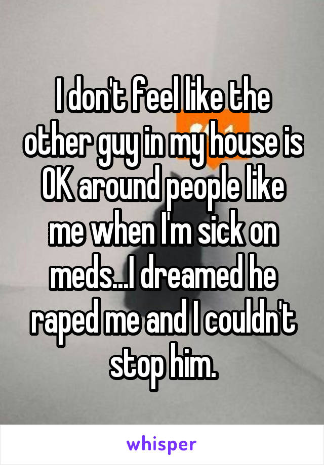 I don't feel like the other guy in my house is OK around people like me when I'm sick on meds...I dreamed he raped me and I couldn't stop him.