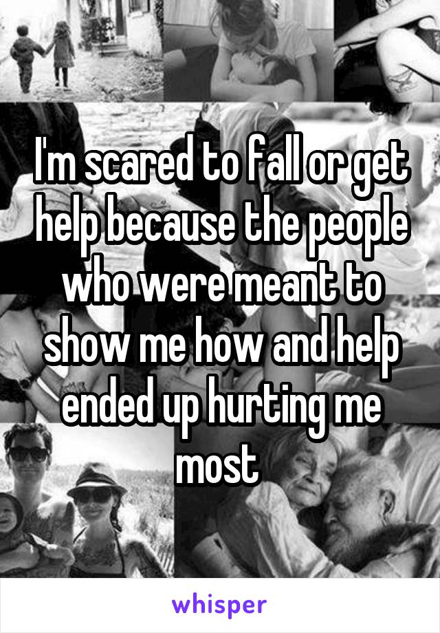 I'm scared to fall or get help because the people who were meant to show me how and help ended up hurting me most 