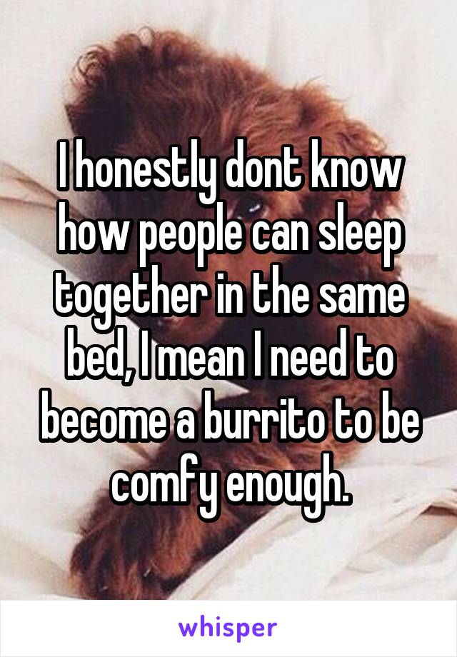 I honestly dont know how people can sleep together in the same bed, I mean I need to become a burrito to be comfy enough.