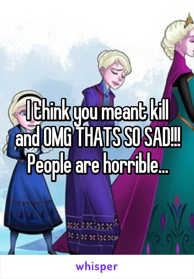 I think you meant kill and OMG THATS SO SAD!!! People are horrible...