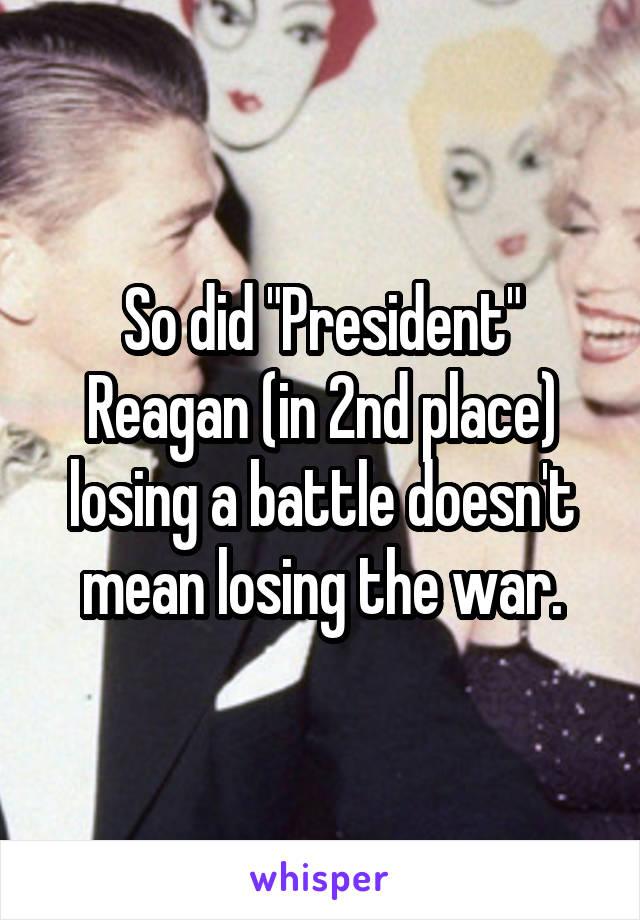 So did "President" Reagan (in 2nd place) losing a battle doesn't mean losing the war.