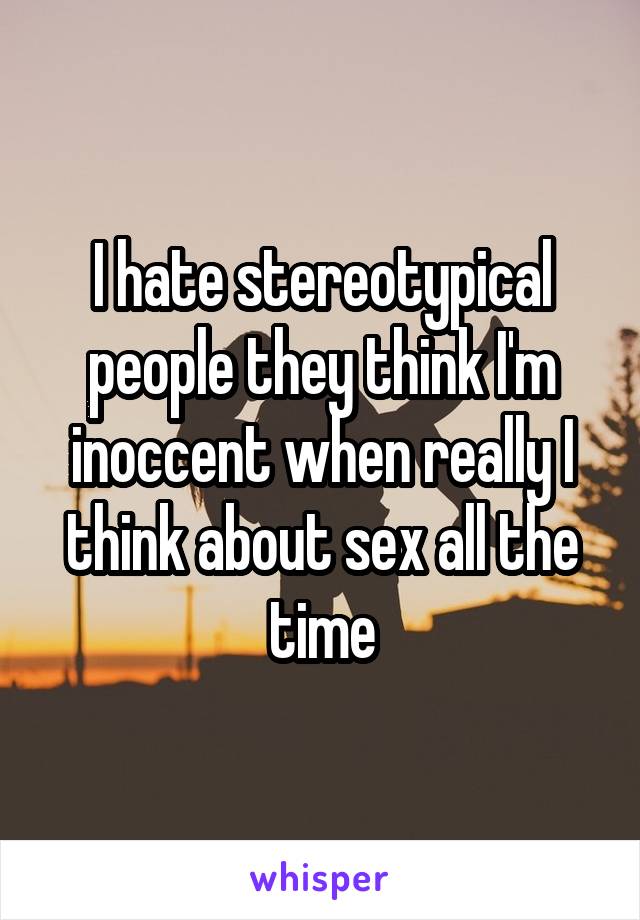 I hate stereotypical people they think I'm inoccent when really I think about sex all the time