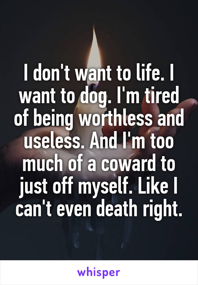 I don't want to life. I want to dog. I'm tired of being worthless and useless. And I'm too much of a coward to just off myself. Like I can't even death right.