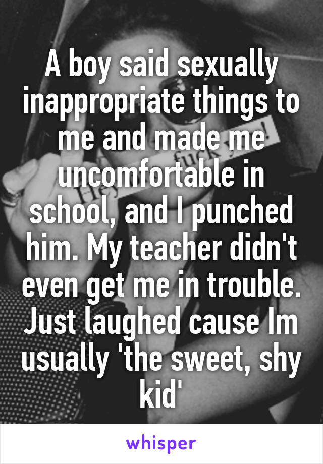 A boy said sexually inappropriate things to me and made me uncomfortable in school, and I punched him. My teacher didn't even get me in trouble. Just laughed cause Im usually 'the sweet, shy kid'