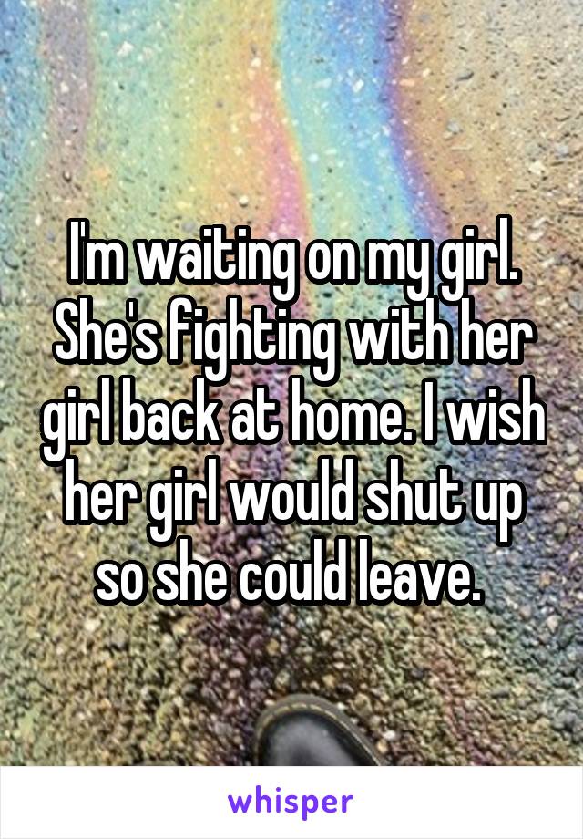 I'm waiting on my girl. She's fighting with her girl back at home. I wish her girl would shut up so she could leave. 