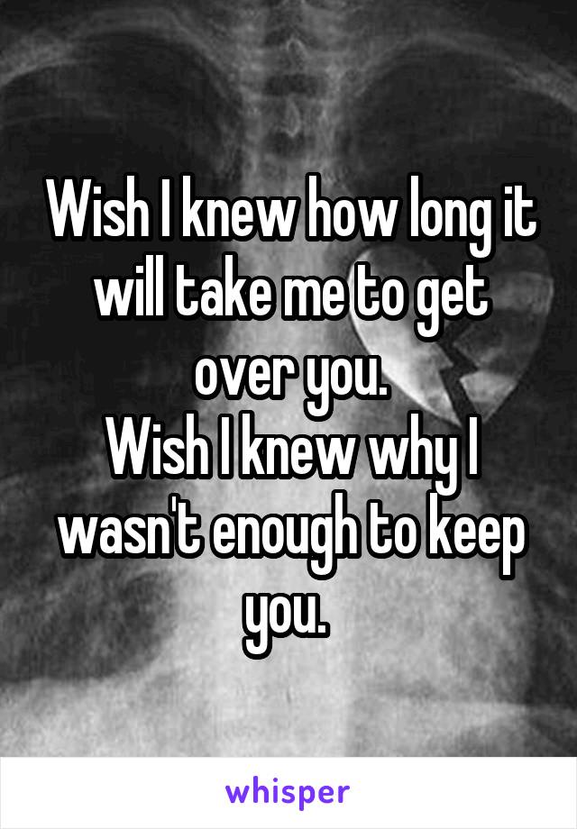 Wish I knew how long it will take me to get over you.
Wish I knew why I wasn't enough to keep you. 