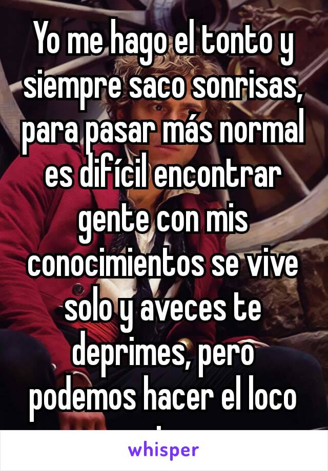 Yo me hago el tonto y siempre saco sonrisas, para pasar más normal es difícil encontrar gente con mis conocimientos se vive solo y aveces te deprimes, pero podemos hacer el loco y arriesgar