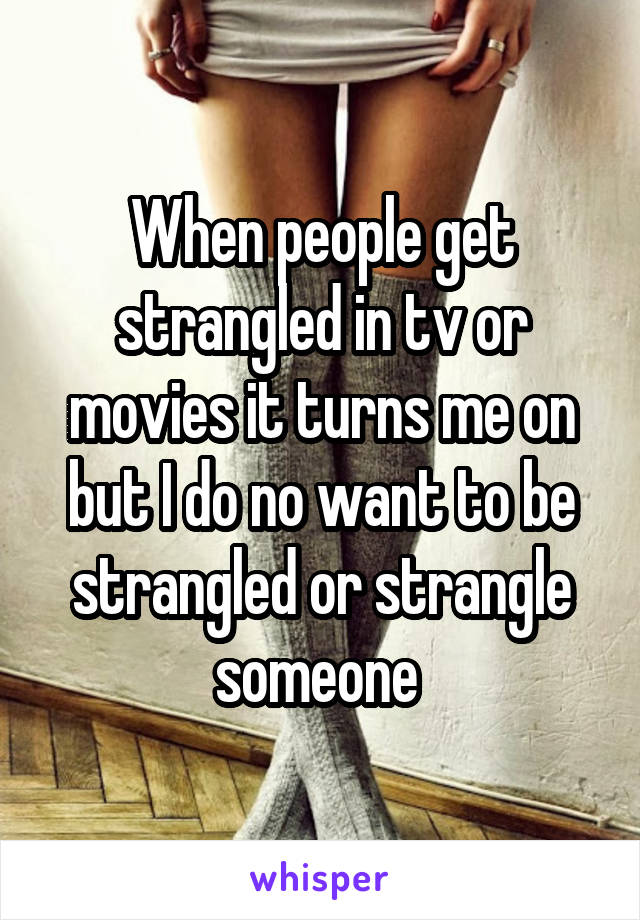 When people get strangled in tv or movies it turns me on but I do no want to be strangled or strangle someone 