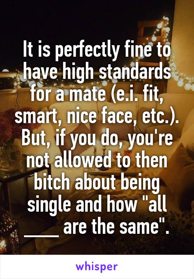 It is perfectly fine to have high standards for a mate (e.i. fit, smart, nice face, etc.).
But, if you do, you're not allowed to then bitch about being single and how "all ___ are the same".