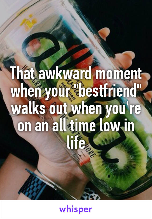 That awkward moment when your "bestfriend" walks out when you're on an all time low in life