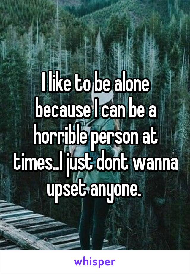 I like to be alone because I can be a horrible person at times..I just dont wanna upset anyone. 