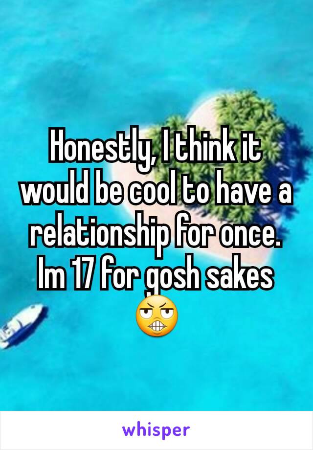 Honestly, I think it would be cool to have a relationship for once. Im 17 for gosh sakes 😬