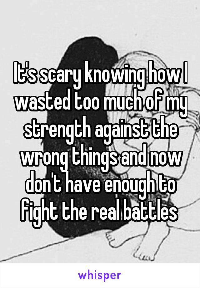 It's scary knowing how I wasted too much of my strength against the wrong things and now don't have enough to fight the real battles 