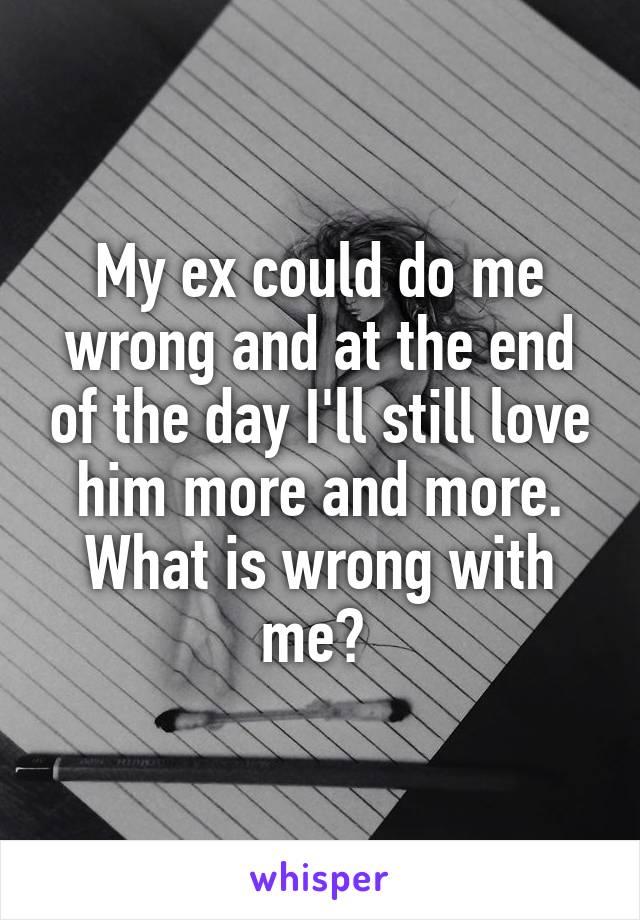 My ex could do me wrong and at the end of the day I'll still love him more and more. What is wrong with me? 