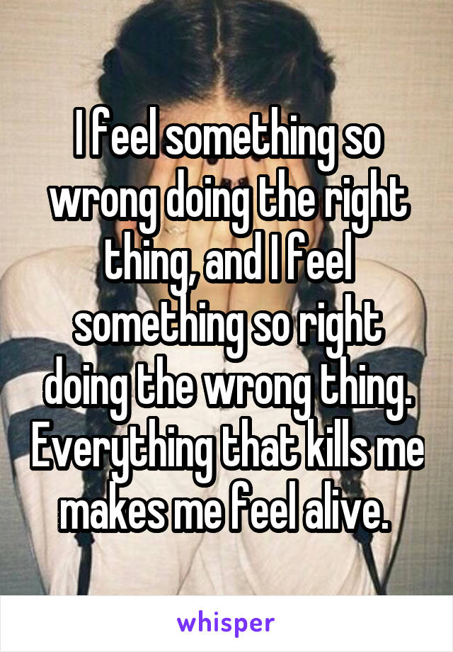 I feel something so wrong doing the right thing, and I feel something so right doing the wrong thing. Everything that kills me makes me feel alive. 