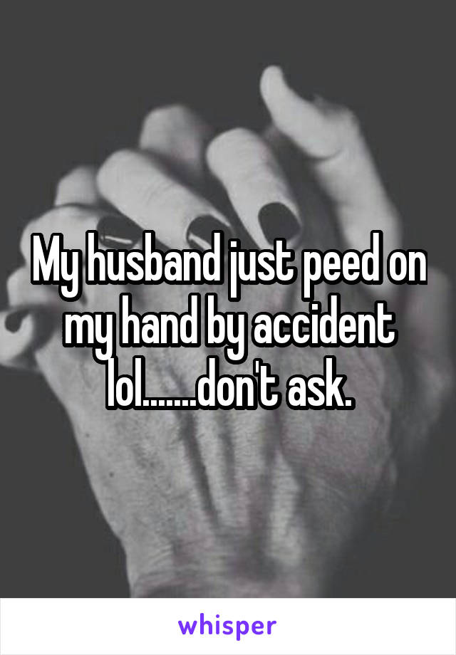 My husband just peed on my hand by accident lol.......don't ask.