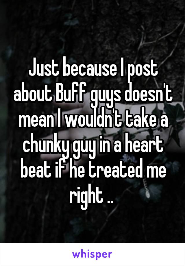 Just because I post about Buff guys doesn't mean I wouldn't take a chunky guy in a heart beat if he treated me right .. 