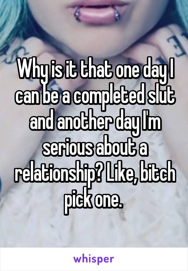 Why is it that one day I can be a completed slut and another day I'm serious about a relationship? Like, bitch pick one. 