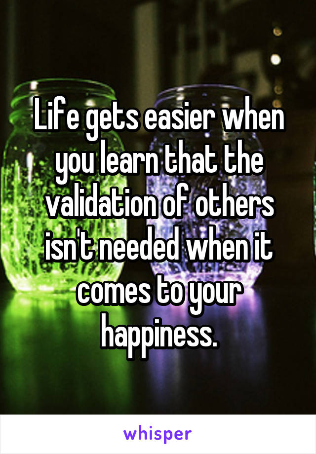 Life gets easier when you learn that the validation of others isn't needed when it comes to your happiness.