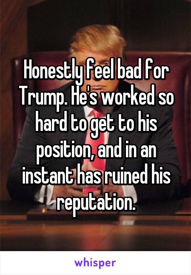 Honestly feel bad for Trump. He's worked so hard to get to his position, and in an instant has ruined his reputation.