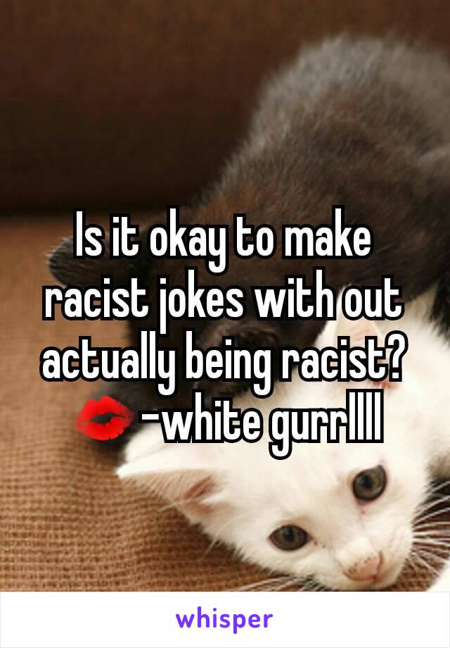 Is it okay to make racist jokes with out actually being racist?
💋-white gurrllll