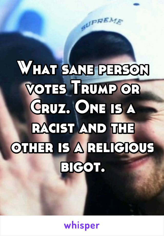 What sane person votes Trump or Cruz. One is a racist and the other is a religious bigot.