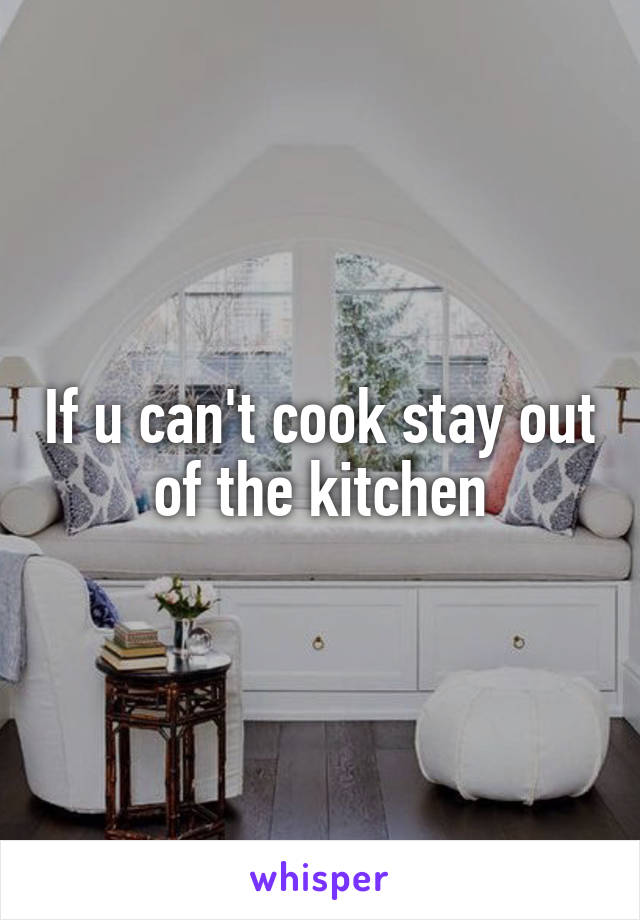 If u can't cook stay out of the kitchen