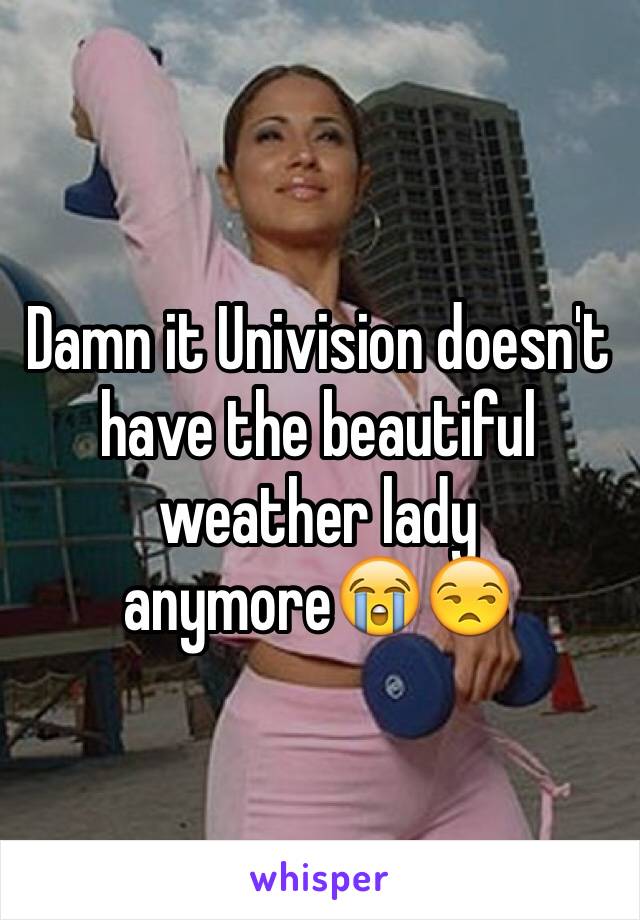 Damn it Univision doesn't have the beautiful weather lady anymore😭😒