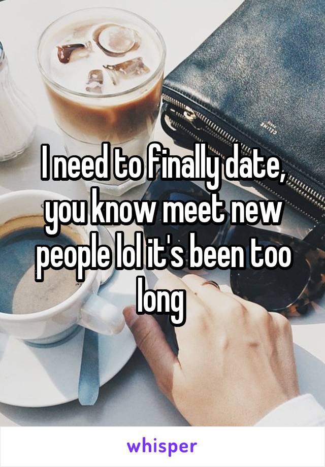 I need to finally date, you know meet new people lol it's been too long 