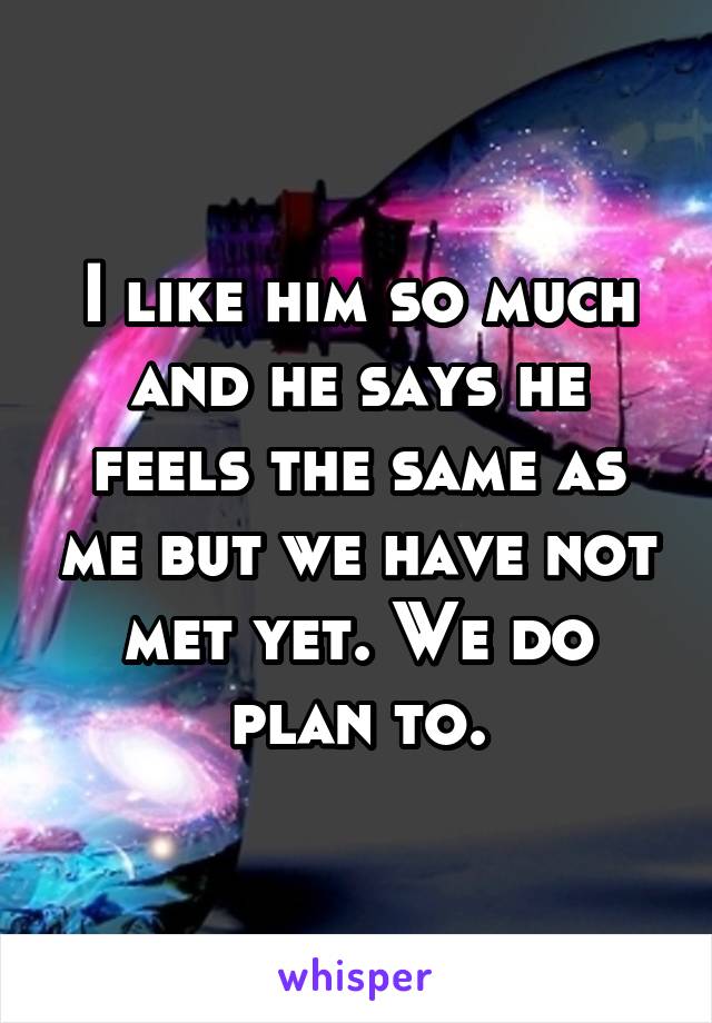 I like him so much and he says he feels the same as me but we have not met yet. We do plan to.