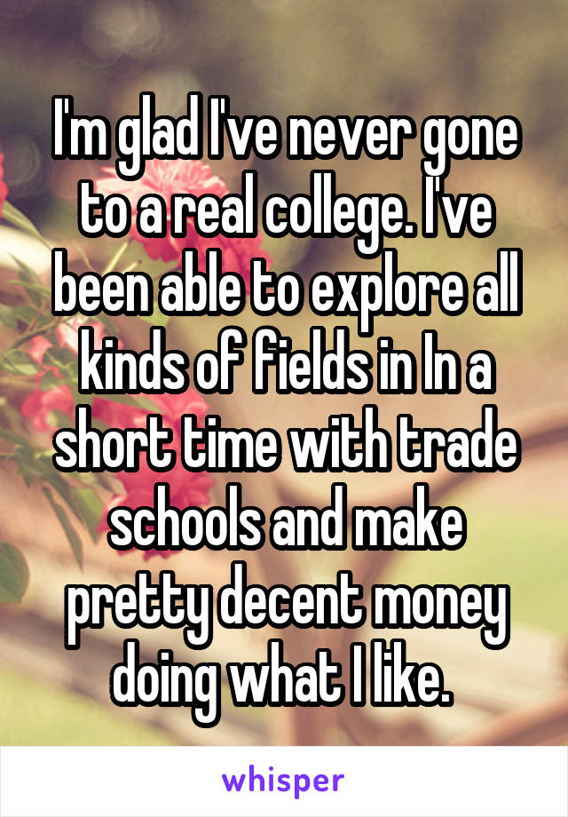 I'm glad I've never gone to a real college. I've been able to explore all kinds of fields in In a short time with trade schools and make pretty decent money doing what I like. 