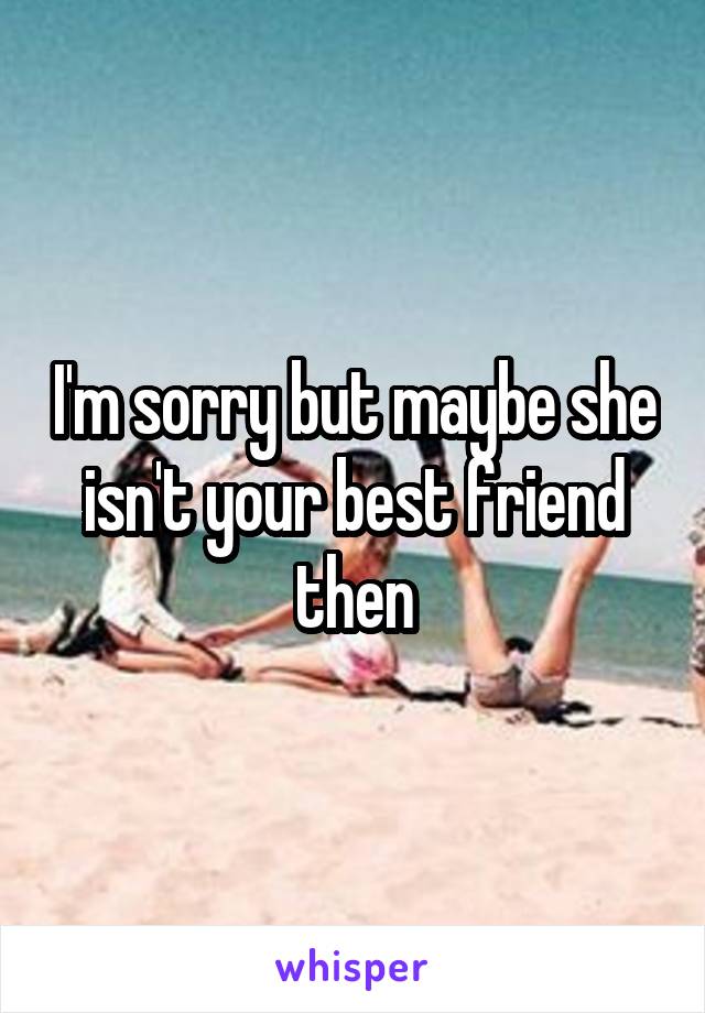 I'm sorry but maybe she isn't your best friend then